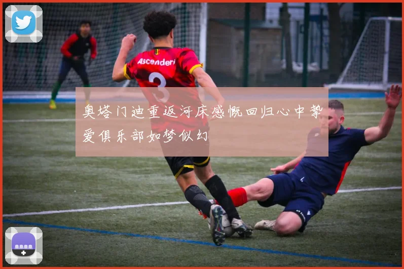 奥塔门迪重返河床感慨回归心中挚爱俱乐部如梦似幻