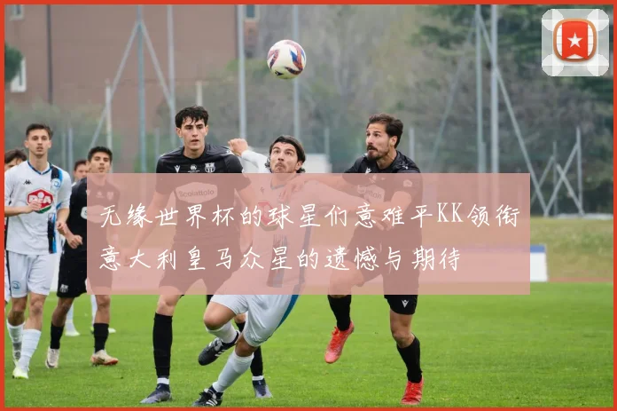 无缘世界杯的球星们意难平KK领衔意大利皇马众星的遗憾与期待
