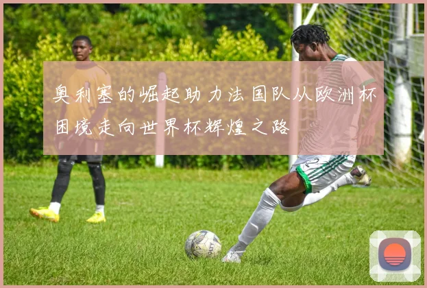 奥利塞的崛起助力法国队从欧洲杯困境走向世界杯辉煌之路