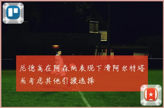 厄德高在阿森纳表现下滑阿尔特塔或考虑其他引援选择