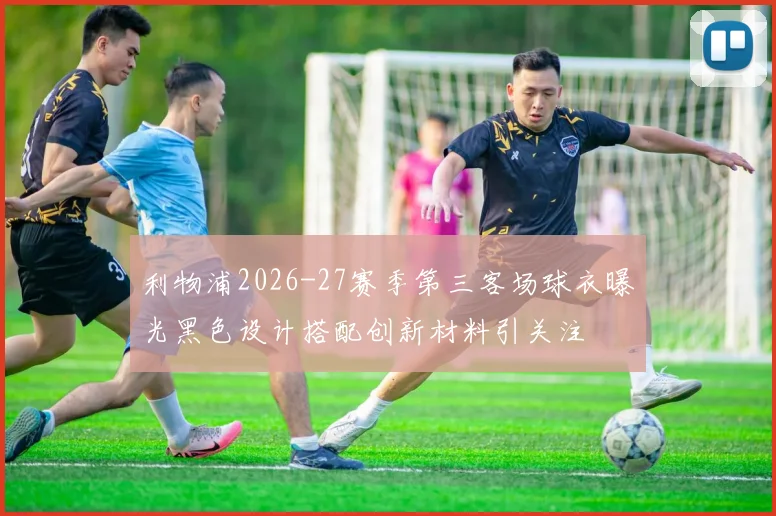 利物浦2026-27赛季第三客场球衣曝光黑色设计搭配创新材料引关注
