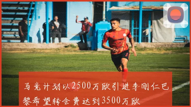马竞计划以2500万欧引进李刚仁巴黎希望转会费达到3500万欧