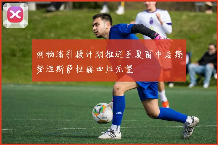 利物浦引援计划推迟至夏窗中后期努涅斯萨拉赫回归无望