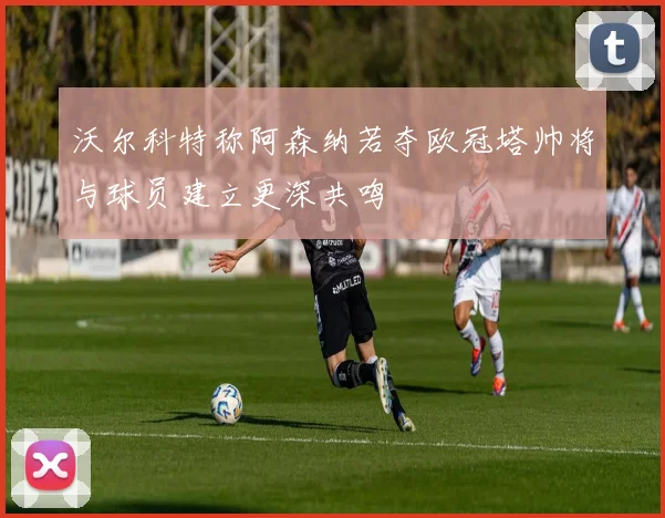 沃尔科特称阿森纳若夺欧冠塔帅将与球员建立更深共鸣