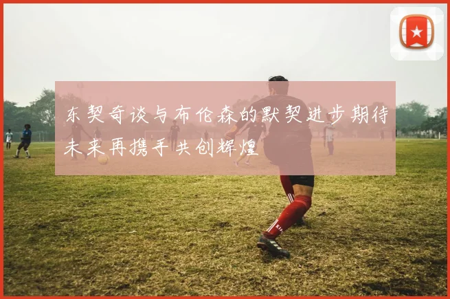 东契奇谈与布伦森的默契进步期待未来再携手共创辉煌
