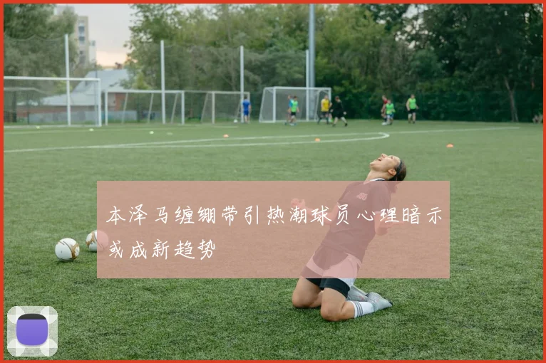 本泽马缠绷带引热潮球员心理暗示或成新趋势
