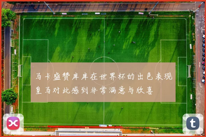 马卡盛赞库库在世界杯的出色表现皇马对此感到非常满意与欣喜